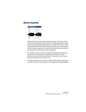 Page 317CUBASE SE
Working with hitpoints and slices 17 – 317
About Q-points
Optionally, hitpoints can have individual Q-points. These are mainly 
used for audio quantizing. Their function is to define the point to which 
the quantizing will apply. Sometimes a slice might have a slow attack, 
and a peak further into the slice which you wish to use as the Q-point. 
When you apply quantize, the Q-point will define the point which will 
be stretched to a grid position when quantizing.
•To activate Q-points, open the...