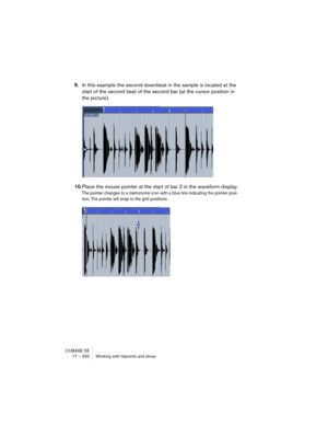 Page 320CUBASE SE
17 – 320 Working with hitpoints and slices
9.In this example the second downbeat in the sample is located at the 
start of the second beat of the second bar (at the cursor position in 
the picture).
10.Place the mouse pointer at the start of bar 2 in the waveform display.
The pointer changes to a metronome icon with a blue line indicating the pointer posi-
tion. The pointer will snap to the grid positions.   