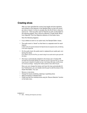Page 322CUBASE SE
17 – 322 Working with hitpoints and slices
Creating slices
After you have specified the correct loop length and time signature 
and worked on the hitpoints in the Sample Editor so that one sound 
per slice is heard, it is time to actually slice the file (if that is what you 
want to do – there are other uses for hitpoints as well, as described on 
the following pages). This is done by selecting “Create Audio Slices 
from Hitpoints” from the Hitpoints submenu on the Audio menu.
Now the following...