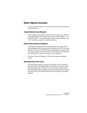 Page 323CUBASE SE
Working with hitpoints and slices 17 – 323
Other hitpoint functions
On the various submenus on the Audio menu you will also find the fol-
lowing functions:
Create Markers from Hitpoints
This is located on the Hitpoints submenu. If an audio event contains 
calculated hitpoints, this function can be used to add markers – one 
for each hitpoint – to an automatically created marker track (see page 
132). This can be useful for locating to hitpoints.
Divide Audio Events at Hitpoints
This Hitpoints...