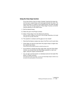 Page 325CUBASE SE
Working with hitpoints and slices 17 – 325
Using the Close Gaps function
If you have sliced a loop for tempo changes, lowering the tempo be-
low the loop’s original tempo will create gaps between the slices. The 
lower the tempo is in relation to the original tempo, the wider the gaps 
will be. This can be fixed using the “Close Gaps” function on the Ad-
vanced submenu on the Audio menu:
1.Set the desired tempo.
2.Select the part in the Project window.
3.Select “Close Gaps” from the Advanced...