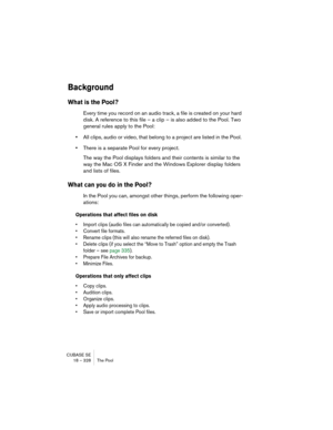 Page 328CUBASE SE
18 – 328 The Pool
Background
What is the Pool?
Every time you record on an audio track, a file is created on your hard 
disk. A reference to this file – a clip – is also added to the Pool. Two 
general rules apply to the Pool:
•All clips, audio or video, that belong to a project are listed in the Pool. 
•There is a separate Pool for every project.
The way the Pool displays folders and their contents is similar to the 
way the Mac OS X Finder and the Windows Explorer display folders 
and lists...