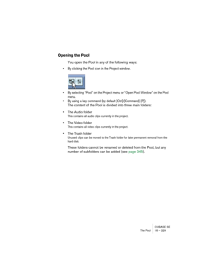 Page 329CUBASE SE
The Pool 18 – 329
Opening the Pool
You open the Pool in any of the following ways:
• By clicking the Pool icon in the Project window.
• By selecting “Pool” on the Project menu or “Open Pool Window” on the Pool 
menu.
• By using a key command (by default [Ctrl]/[Command]-[P]).
The content of the Pool is divided into three main folders: 
•The Audio folder
This contains all audio clips currently in the project.
•The Video folder
This contains all video clips currently in the project.
•The Trash...