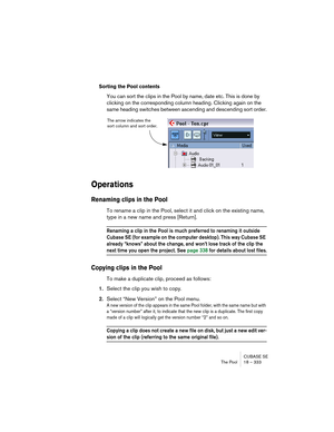 Page 333CUBASE SE
The Pool 18 – 333
Sorting the Pool contents
You can sort the clips in the Pool by name, date etc. This is done by 
clicking on the corresponding column heading. Clicking again on the 
same heading switches between ascending and descending sort order.
Operations
Renaming clips in the Pool
To rename a clip in the Pool, select it and click on the existing name, 
type in a new name and press [Return].
Renaming a clip in the Pool is much preferred to renaming it outside 
Cubase SE (for example on...