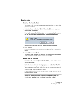 Page 335CUBASE SE
The Pool 18 – 335
Deleting clips
Removing clips from the Pool
To remove a clip from the Pool without deleting it from the hard disk, 
proceed as follows:
1.Select the file(s) and select “Delete” from the Edit menu (or press 
[Backspace] or [Delete]).
• If you try to delete a clip that is used by one or more events, the program 
will ask you if you want to remove these events from the project.
Canceling means that neither the clip nor the associated events are deleted.
2.Click Remove.
A new...