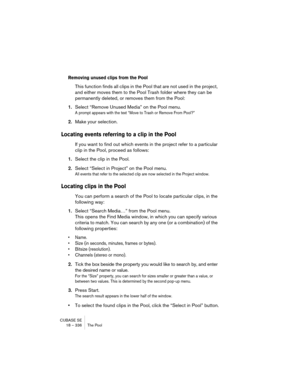 Page 336CUBASE SE
18 – 336 The Pool
Removing unused clips from the Pool
This function finds all clips in the Pool that are not used in the project, 
and either moves them to the Pool Trash folder where they can be 
permanently deleted, or removes them from the Pool:
1.Select “Remove Unused Media” on the Pool menu.
A prompt appears with the text “Move to Trash or Remove From Pool?”
2.Make your selection.
Locating events referring to a clip in the Pool
If you want to find out which events in the project refer to a...