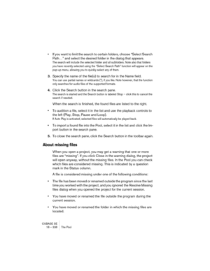 Page 338CUBASE SE
18 – 338 The Pool
•If you want to limit the search to certain folders, choose “Select Search 
Path…” and select the desired folder in the dialog that appears.
The search will include the selected folder and all subfolders. Note also that folders 
you have recently selected using the “Select Search Path” function will appear on the 
pop-up menu, allowing you to quickly select any of them.
3.Specify the name of the file(s) to search for in the Name field.
You can use partial names or wildcards...