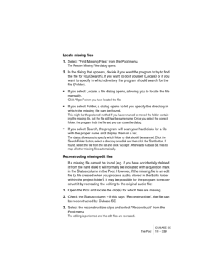 Page 339CUBASE SE
The Pool 18 – 339
Locate missing files
1.Select “Find Missing Files” from the Pool menu.
The Resolve Missing Files dialog opens. 
2.In the dialog that appears, decide if you want the program to try to find 
the file for you (Search), if you want to do it yourself (Locate) or if you 
want to specify in which directory the program should search for the 
file (Folder).
•If you select Locate, a file dialog opens, allowing you to locate the file 
manually.
Click “Open” when you have located the...