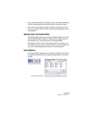Page 341CUBASE SE
The Pool 18 – 341
•If you click the Play button to audition a clip, it will repeat indefinitely 
until you stop playback by clicking the Play or Loop button again.
•If you click in the waveform image to audition, the section from the 
point you clicked to the end of the clip will repeat indefinitely until you 
stop playback.
Opening clips in the Sample Editor
The Sample Editor allows you to perform detailed editing on the clip 
(see the Sample Editor chapter for details). If you double click on...