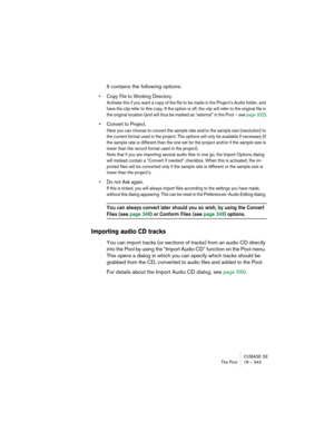 Page 343CUBASE SE
The Pool 18 – 343
It contains the following options:
• Copy File to Working Directory.
Activate this if you want a copy of the file to be made in the Project’s Audio folder, and 
have the clip refer to this copy. If the option is off, the clip will refer to the original file in 
the original location (and will thus be marked as “external” in the Pool – see page 332).
• Convert to Project.
Here you can choose to convert the sample rate and/or the sample size (resolution) to 
the current format...