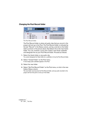 Page 344CUBASE SE
18 – 344 The Pool
Changing the Pool Record folder
The Pool Record folder.
The Pool Record folder is where all audio clips that you record in the 
project will end up in the Pool. The Pool Record folder is indicated by 
the text “Record” in the Status column, and by a red dot on the folder 
itself, as shown in the picture above. By default, this is the main Audio 
folder. You can, however, at any time create a new Audio subfolder 
and designate this as your Pool Record folder. Proceed as...