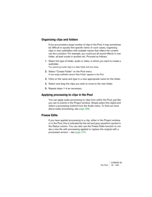 Page 345CUBASE SE
The Pool 18 – 345
Organizing clips and folders
If you accumulate a large number of clips in the Pool, it may sometimes 
be difficult to quickly find specific items. In such cases, organizing 
clips in new subfolders with suitable names that reflect the content 
can be a solution. For example, you could put all sound effects in one 
folder, all lead vocals in another etc. Proceed as follows:
1.Select the type of folder, audio or video, in which you want to create a 
subfolder.
You cannot put...