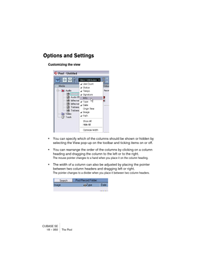 Page 350CUBASE SE
18 – 350 The Pool
Options and Settings
Customizing the view
•You can specify which of the columns should be shown or hidden by 
selecting the View pop-up on the toolbar and ticking items on or off.
•You can rearrange the order of the columns by clicking on a column 
heading and dragging the column to the left or to the right.
The mouse pointer changes to a hand when you place it on the column heading.
•The width of a column can also be adjusted by placing the pointer 
between two column headers...