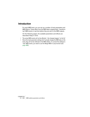 Page 352CUBASE SE
19 – 352 MIDI realtime parameters and effects
Introduction
For each MIDI track, you can set up a number of track parameters and 
MIDI effects. These affect how the MIDI data is played back, “transform-
ing” MIDI events in real time before they are sent to the MIDI outputs.
On the following pages, the available parameters and effects are 
described. Keep in mind:
• The actual MIDI events will not be affected – the changes happen “on the fly”.
• Since the track parameter settings don’t actually...