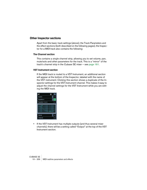 Page 356CUBASE SE
19 – 356 MIDI realtime parameters and effects
Other Inspector sections
Apart from the basic track settings (above), the Track Parameters and 
the effect sections (both described on the following pages), the Inspec-
tor for a MIDI track also contains the following:
The Channel section
This contains a single channel strip, allowing you to set volume, pan, 
mute/solo and other parameters for the track. This is a “mirror” of the 
track’s channel strip in the Cubase SE mixer – see page 161.
VST...