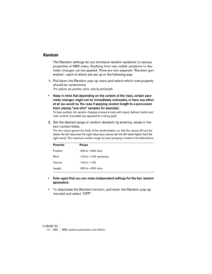 Page 360CUBASE SE
19 – 360 MIDI realtime parameters and effects
Random
The Random settings let you introduce random variations to various 
properties of MIDI notes. Anything from very subtle variations to dra-
matic changes can be applied. There are two separate “Random gen-
erators”, each of which are set up in the following way:
1.Pull down the Random pop-up menu and select which note property 
should be randomized.
The options are position, pitch, velocity and length. 
• Keep in mind that depending on the...