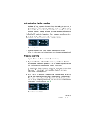 Page 37CUBASE SE
Recording 4 – 37
Automatically activating recording
Cubase SE can automatically switch from playback to recording at a 
given position. This is known as “automatic punch in”. A typical use for 
this would be if you need to replace a section of a recording, and want 
to listen to what is already recorded, up to the recording start position.
1.Set the left locator to the position where you want recording to start.
2.Activate the Punch In button on the Transport panel.
Punch In activated....