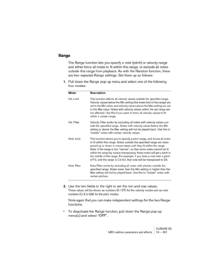 Page 361CUBASE SE
MIDI realtime parameters and effects 19 – 361
Range
The Range function lets you specify a note (pitch) or velocity range 
and either force all notes to fit within this range, or exclude all notes 
outside this range from playback. As with the Random function, there 
are two separate Range settings. Set them up as follows:
1.Pull down the Range pop-up menu and select one of the following 
four modes:
2.Use the two fields to the right to set the min and max values.
These values will be shown as...