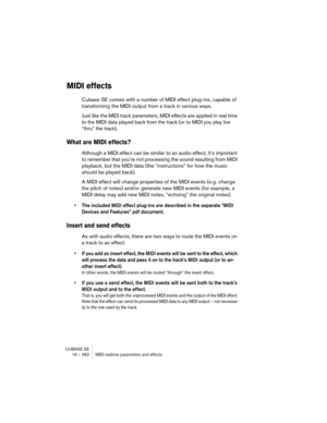 Page 362CUBASE SE
19 – 362 MIDI realtime parameters and effects
MIDI effects
Cubase SE comes with a number of MIDI effect plug-ins, capable of 
transforming the MIDI output from a track in various ways.
Just like the MIDI track parameters, MIDI effects are applied in real time 
to the MIDI data played back from the track (or to MIDI you play live 
“thru” the track).
What are MIDI effects?
Although a MIDI effect can be similar to an audio effect, it’s important 
to remember that you’re not processing the sound...