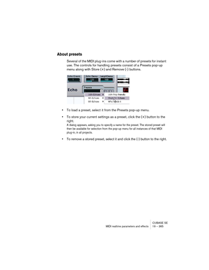 Page 365CUBASE SE
MIDI realtime parameters and effects 19 – 365
About presets
Several of the MIDI plug-ins come with a number of presets for instant 
use. The controls for handling presets consist of a Presets pop-up 
menu along with Store (+) and Remove (-) buttons.
•To load a preset, select it from the Presets pop-up menu.
•To store your current settings as a preset, click the (+) button to the 
right.
A dialog appears, asking you to specify a name for the preset. The stored preset will 
then be available for...