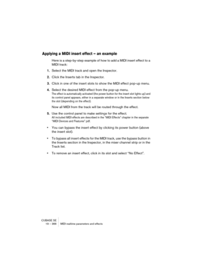 Page 366CUBASE SE
19 – 366 MIDI realtime parameters and effects
Applying a MIDI insert effect – an example
Here is a step-by-step example of how to add a MIDI insert effect to a 
MIDI track:
1.Select the MIDI track and open the Inspector.
2.Click the Inserts tab in the Inspector.
3.Click in one of the insert slots to show the MIDI effect pop-up menu.
4.Select the desired MIDI effect from the pop-up menu.
The effect is automatically activated (the power button for the insert slot lights up) and 
its control panel...