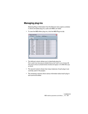 Page 367CUBASE SE
MIDI realtime parameters and effects 19 – 367
Managing plug-ins
Selecting Plug-in Information from the Devices menu opens a window 
in which all loaded plug-ins, audio and MIDI, are listed.
•To view the MIDI effect plug-ins, click the MIDI Plug-ins tab.
•The leftmost column allows you to deactivate plug-ins.
This is useful if you have plug-ins installed that you don’t want to use in Cubase SE. 
Only plug-ins that are activated (ticked checkbox) will appear on the MIDI effect pop-
up menus.
•The...