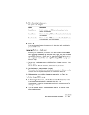 Page 369CUBASE SE
MIDI realtime parameters and effects 19 – 369
5.Fill in the dialog that appears.
The options in the dialog are:
6.Click OK.
A new part is created between the locators on the destination track, containing the 
processed MIDI events.
Applying effects to a single part
Normally, the MIDI track parameters and effects affect a whole MIDI 
track. This may not always be what you want – you may want to apply 
some MIDI effects to a single part for example (without having to cre-
ate a separate track for...