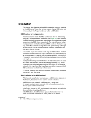 Page 372CUBASE SE
20 – 372 MIDI processing and quantizing
Introduction
This chapter describes the various MIDI processing functions available 
on the MIDI menu. These offer various ways to change MIDI notes and 
other events, in the Project window or within a MIDI editor.
MIDI functions vs. track parameters
In some cases, the result of a MIDI function can also be obtained by 
using MIDI track parameters and effects (see page 352). For example, 
the MIDI functions transpose and quantize are also available as a...