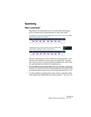 Page 373CUBASE SE
MIDI processing and quantizing 20 – 373
Quantizing
What is quantizing?
Quantizing in its fundamental form is a function that automatically 
moves recorded notes, positioning them on exact note values:
However, quantizing is not only a method of correcting errors, it can 
also be used creatively in various ways. For example, the “quantize 
grid” does not have to consist of perfectly straight notes, some notes 
can automatically be excluded from quantizing, etc.
• Normally, MIDI quantizing...