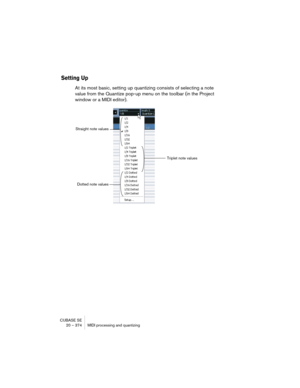 Page 374CUBASE SE
20 – 374 MIDI processing and quantizing
Setting Up
At its most basic, setting up quantizing consists of selecting a note 
value from the Quantize pop-up menu on the toolbar (in the Project 
window or a MIDI editor).
Straight note values
Triplet note values
Dotted note values  