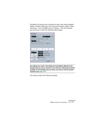 Page 375CUBASE SE
MIDI processing and quantizing 20 – 375
By default, this allows you to quantize to exact note values (straight, 
triplet or dotted notes) only. If you want more options, select “Quan-
tize Setup...” from the MIDI menu (or “Setup...” from the Quantize 
pop-up menu) to open the Quantize Setup dialog.
Any settings you make in the dialog are immediately reflected in the 
Quantize pop-up menus. However, if you want your settings permanently 
available on the Quantize pop-up menus, you have to use...