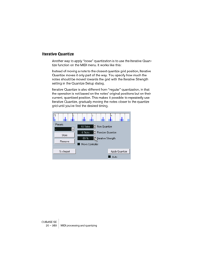 Page 380CUBASE SE
20 – 380 MIDI processing and quantizing
Iterative Quantize
Another way to apply “loose” quantization is to use the Iterative Quan-
tize function on the MIDI menu. It works like this:
Instead of moving a note to the closest quantize grid position, Iterative 
Quantize moves it only part of the way. You specify how much the 
notes should be moved towards the grid with the Iterative Strength 
setting in the Quantize Setup dialog.
Iterative Quantize is also different from “regular” quantization, in...