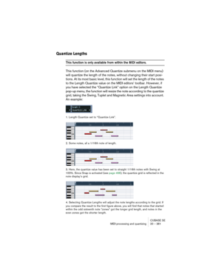 Page 381CUBASE SE
MIDI processing and quantizing 20 – 381
Quantize Lengths
This function is only available from within the MIDI editors.
This function (on the Advanced Quantize submenu on the MIDI menu) 
will quantize the length of the notes, without changing their start posi-
tions. At its most basic level, this function will set the length of the notes 
to the Length Quantize value on the MIDI editors’ toolbar. However, if 
you have selected the “Quantize Link” option on the Length Quantize 
pop-up menu, the...