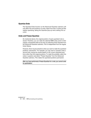 Page 382CUBASE SE
20 – 382 MIDI processing and quantizing
Quantize Ends
The Quantize Ends function on the Advanced Quantize submenu will 
only affect the end positions of notes. Apart from that, it works just like 
regular quantizing, taking the Quantize pop-up menu setting into ac-
count.
Undo and Freeze Quantize
As mentioned above, the original position of each quantized note is 
stored. Therefore, you can make the selected MIDI notes revert to their 
original, unquantized state at any time, by selecting Undo...