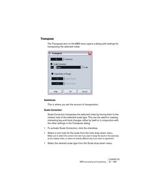 Page 383CUBASE SE
MIDI processing and quantizing 20 – 383
Transpose 
The Transpose item on the MIDI menu opens a dialog with settings for 
transposing the selected notes:
Semitones
This is where you set the amount of transposition.
Scale Correction
Scale Correction transposes the selected notes by forcing them to the 
closest note of the selected scale type. This can be used for creating 
interesting key and tonal changes, either by itself or in conjunction with 
the other settings in the Transpose dialog.
•To...