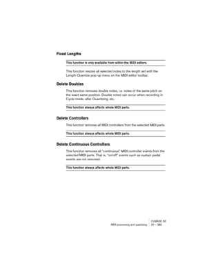 Page 385CUBASE SE
MIDI processing and quantizing 20 – 385
Fixed Lengths
This function is only available from within the MIDI editors.
This function resizes all selected notes to the length set with the 
Length Quantize pop-up menu on the MIDI editor toolbar.
Delete Doubles
This function removes double notes, i.e. notes of the same pitch on 
the exact same position. Double notes can occur when recording in 
Cycle mode, after Quantizing, etc.
This function always affects whole MIDI parts.
Delete Controllers
This...