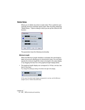 Page 386CUBASE SE
20 – 386 MIDI processing and quantizing
Delete Notes
Allows you to delete very short or weak notes. This is useful for auto-
matically removing unwanted “ghost notes” after recording. Selecting 
“Delete Notes...” opens a dialog in which you set up the criteria for the 
function:
The parameters have the following functionality:
Minimum Length
When the Minimum Length checkbox is activated, the note length is 
taken into account, allowing you to remove short notes. You can either 
specify the...