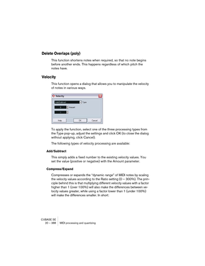 Page 388CUBASE SE
20 – 388 MIDI processing and quantizing
Delete Overlaps (poly)
This function shortens notes when required, so that no note begins 
before another ends. This happens regardless of which pitch the 
notes have.
Velocity
This function opens a dialog that allows you to manipulate the velocity 
of notes in various ways.
To apply the function, select one of the three processing types from 
the Type pop-up, adjust the settings and click OK (to close the dialog 
without applying, click Cancel).
The...