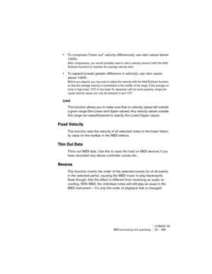 Page 389CUBASE SE
MIDI processing and quantizing 20 – 389
•To compress (“even out” velocity differences), use ratio values below 
100%.
After compression, you would probably want to add a velocity amount (with the Add/
Subtract function) to maintain the average velocity level. 
•To expand (create greater difference in velocity), use ratio values 
above 100%.
Before you expand, you may want to adjust the velocity with the Add/Subtract function, 
so that the average velocity is somewhere in the middle of the...