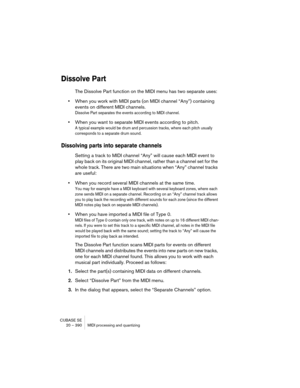 Page 390CUBASE SE
20 – 390 MIDI processing and quantizing
Dissolve Part
The Dissolve Part function on the MIDI menu has two separate uses:
•When you work with MIDI parts (on MIDI channel “Any”) containing 
events on different MIDI channels.
Dissolve Part separates the events according to MIDI channel.
•When you want to separate MIDI events according to pitch.
A typical example would be drum and percussion tracks, where each pitch usually 
corresponds to a separate drum sound.
Dissolving parts into separate...