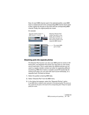 Page 391CUBASE SE
MIDI processing and quantizing 20 – 391
Now, for each MIDI channel used in the selected part(s), a new MIDI 
track is created and set to the corresponding MIDI channel. Each event 
is then copied into the part on the track with the corresponding MIDI 
channel. Finally, the original part(s) are muted.
An example:
Dissolving parts into separate pitches
The Dissolve Part function can also scan MIDI parts for events of dif-
ferent pitch, and distribute the events into new parts on new tracks, 
one...