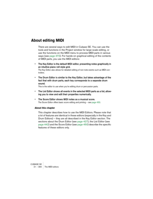 Page 394CUBASE SE
21 – 394 The MIDI editors
About editing MIDI
There are several ways to edit MIDI in Cubase SE. You can use the 
tools and functions in the Project window for large-scale editing, or 
use the functions on the MIDI menu to process MIDI parts in various 
ways (see page 372). For hands-on graphical editing of the contents 
of MIDI parts, you use the MIDI editors:
• The Key Editor is the default MIDI editor, presenting notes graphically in 
an intuitive piano roll-style grid.
The Key Editor also...