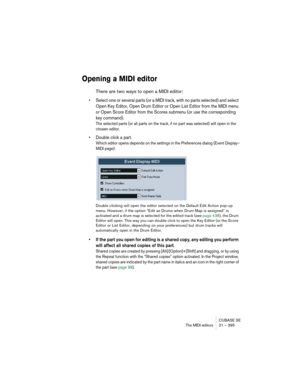 Page 395CUBASE SE
The MIDI editors 21 – 395
Opening a MIDI editor
There are two ways to open a MIDI editor:
• Select one or several parts (or a MIDI track, with no parts selected) and select 
Open Key Editor, Open Drum Editor or Open List Editor from the MIDI menu 
or Open Score Editor from the Scores submenu (or use the corresponding 
key command).
The selected parts (or all parts on the track, if no part was selected) will open in the 
chosen editor.
• Double click a part.
Which editor opens depends on the...