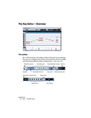 Page 398CUBASE SE
21 – 398 The MIDI editors
The Key Editor – Overview 
The toolbar
As in other windows, the toolbar contains tools and various settings. 
The user can configure what toolbar items should be shown or hidden 
and store/recall different toolbar configurations – see page 561.
Show/Hide Info line Solo Editor button Key Editor tools
AutoscrollAudition
Part listShow/Hide Part borders
Edit active part only
Nudge ToolsSnap on/off
Velocity for inserted notes
Grid modes    