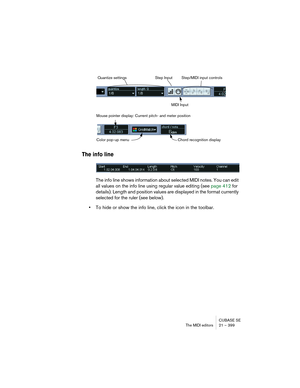 Page 399CUBASE SE
The MIDI editors 21 – 399
The info line
The info line shows information about selected MIDI notes. You can edit 
all values on the info line using regular value editing (see page 412 for 
details). Length and position values are displayed in the format currently 
selected for the ruler (see below).
•To hide or show the info line, click the icon in the toolbar.
Quantize settings Step Input
MIDI InputStep/MIDI input controls
Color pop-up menuChord recognition display Mouse pointer display:...