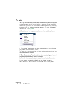Page 400CUBASE SE
21 – 400 The MIDI editors
The ruler
The ruler shows the time line, by default in the display format selected 
on the Transport panel. You can select a separate format for a MIDI 
editor ruler by clicking the arrow button to the right of it and selecting 
an option from the pop-up menu that appears. For a list of the avail-
able formats, see page 79.
At the bottom of the pop-up menu there are two additional items:
•If “Time Linear” is selected, the ruler, note display and controller dis-
play...