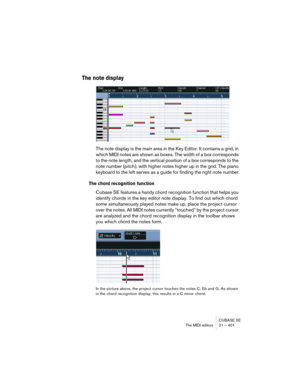 Page 401CUBASE SE
The MIDI editors 21 – 401
The note display
The note display is the main area in the Key Editor. It contains a grid, in 
which MIDI notes are shown as boxes. The width of a box corresponds 
to the note length, and the vertical position of a box corresponds to the 
note number (pitch), with higher notes higher up in the grid. The piano 
keyboard to the left serves as a guide for finding the right note number.
The chord recognition function
Cubase SE features a handy chord recognition function...