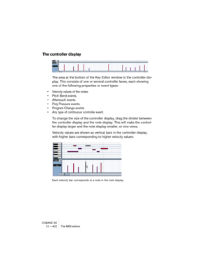 Page 402CUBASE SE
21 – 402 The MIDI editors
The controller display
The area at the bottom of the Key Editor window is the controller dis-
play. This consists of one or several controller lanes, each showing 
one of the following properties or event types:
• Velocity values of the notes.
• Pitch Bend events.
• Aftertouch events.
• Poly Pressure events.
• Program Change events.
• Any type of continuous controller event.
To change the size of the controller display, drag the divider between 
the controller display...