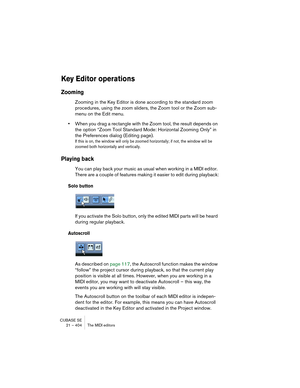 Page 404CUBASE SE
21 – 404 The MIDI editors
Key Editor operations
Zooming
Zooming in the Key Editor is done according to the standard zoom 
procedures, using the zoom sliders, the Zoom tool or the Zoom sub-
menu on the Edit menu.
•When you drag a rectangle with the Zoom tool, the result depends on 
the option “Zoom Tool Standard Mode: Horizontal Zooming Only” in 
the Preferences dialog (Editing page).
If this is on, the window will only be zoomed horizontally; if not, the window will be 
zoomed both horizontally...