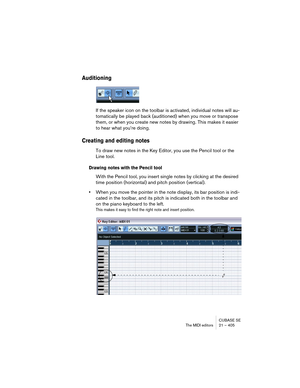 Page 405CUBASE SE
The MIDI editors 21 – 405
Auditioning
If the speaker icon on the toolbar is activated, individual notes will au-
tomatically be played back (auditioned) when you move or transpose 
them, or when you create new notes by drawing. This makes it easier 
to hear what you’re doing.
Creating and editing notes
To draw new notes in the Key Editor, you use the Pencil tool or the 
Line tool.
Drawing notes with the Pencil tool
With the Pencil tool, you insert single notes by clicking at the desired 
time...